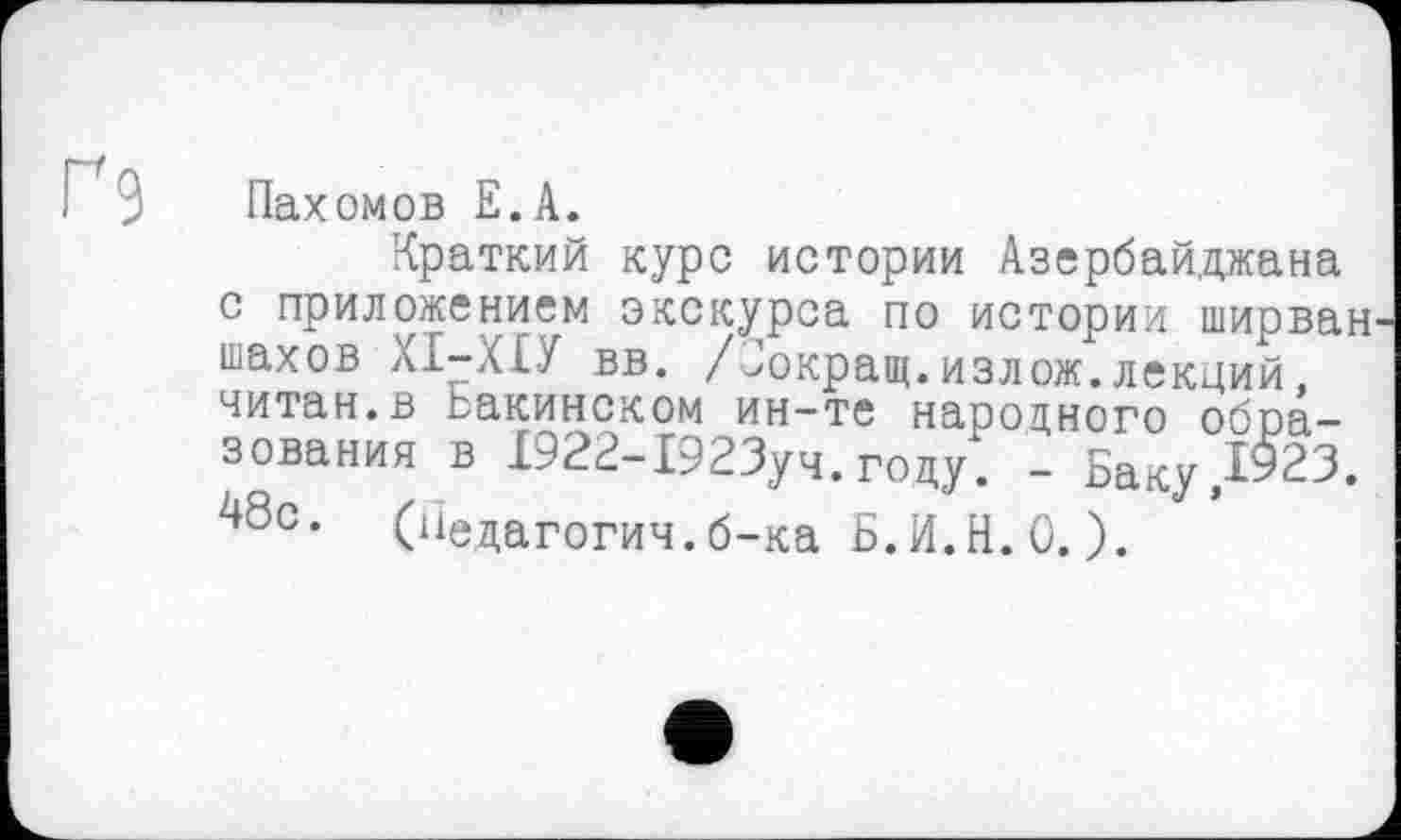 ﻿Ґ 9 Пах омов Е.А.
Краткий курс истории Азербайджана с приложением экскурса по истории ширван шахов ХІ-ХІУ вв. /Зокращ.излож.лекций, читан.в Бакинском ин-те народного образования в 1922-1923уч. году. - Баку ,1923. 48с. (Педагогии.б-ка Б.И.Н.0.).